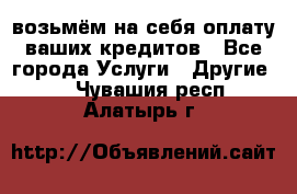 возьмём на себя оплату ваших кредитов - Все города Услуги » Другие   . Чувашия респ.,Алатырь г.